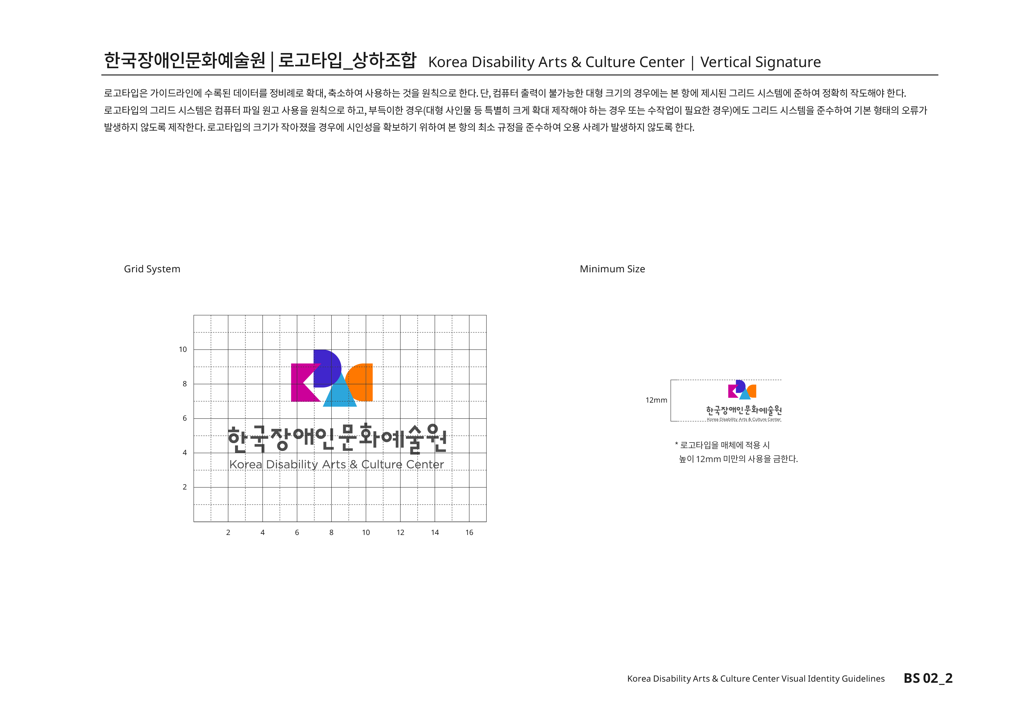 한국장애인문화예술원|로고타입_상하조합 Korea Disability Arts & Culture Center | Vertical Signature 로고타입은 가이드라인에 수록된 데이터를 정비례로 확대,축소하여 사용하는 것을 원칙으로 한다. 단, 컴퓨터 출력이 불가능한 대형 크기의 경우에는 본 항에 제시된 그리드 시스템에 준하여 정확히 작도해야 한다.로고타입의 그리드 시스템은 컴퓨터 파일 원고 사용을 원칙으로 하고,부득이한 경우(대형 사인물 등 특별히 크게 확대 제작해야 하는 경우 또는 수작업이 필요한 경우)에도 그리드 시스템을 준수하여 기본 형태의 오류가 발생하지 않도록 제작한다.로고타입의 크기가 작아졌을 경우에 시인성을 확보하기 위하여 본 항의 최소 규정을 준수하여 오용 사례가 발생하지 않도록 한다.